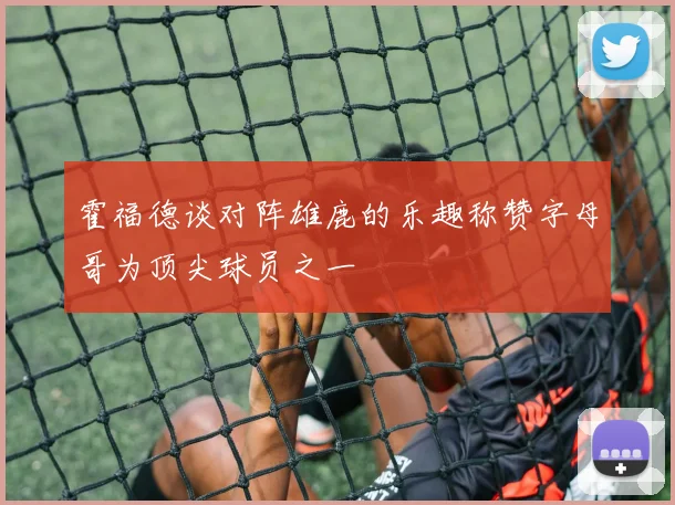 霍福德谈对阵雄鹿的乐趣称赞字母哥为顶尖球员之一