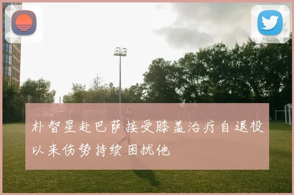 朴智星赴巴萨接受膝盖治疗自退役以来伤势持续困扰他