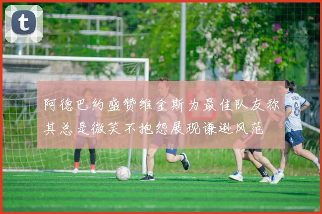 阿德巴约盛赞维金斯为最佳队友称其总是微笑不抱怨展现谦逊风范