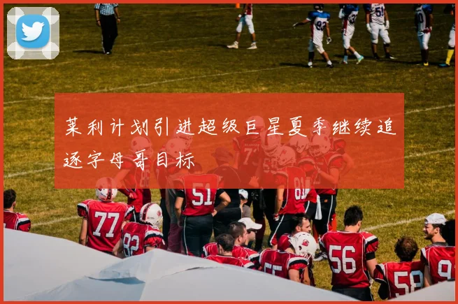 莱利计划引进超级巨星夏季继续追逐字母哥目标
