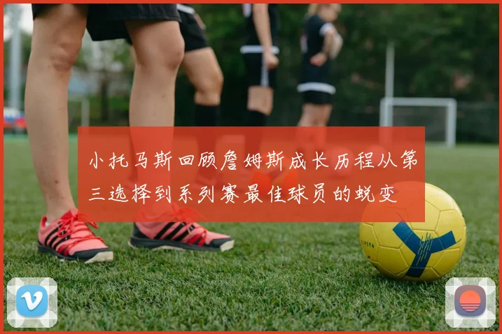小托马斯回顾詹姆斯成长历程从第三选择到系列赛最佳球员的蜕变