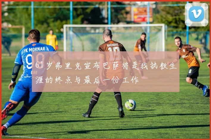 61岁弗里克宣布巴萨将是我执教生涯的终点与最后一份工作