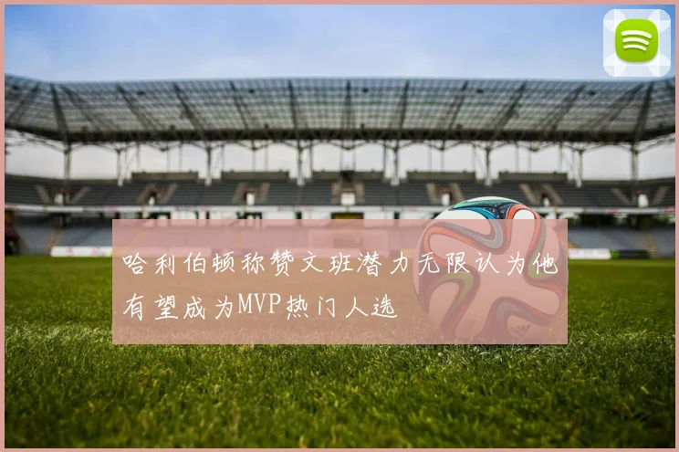 哈利伯顿称赞文班潜力无限认为他有望成为MVP热门人选
