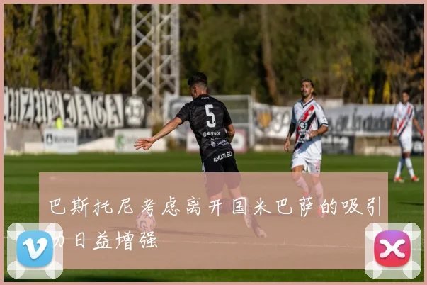巴斯托尼考虑离开国米巴萨的吸引力日益增强