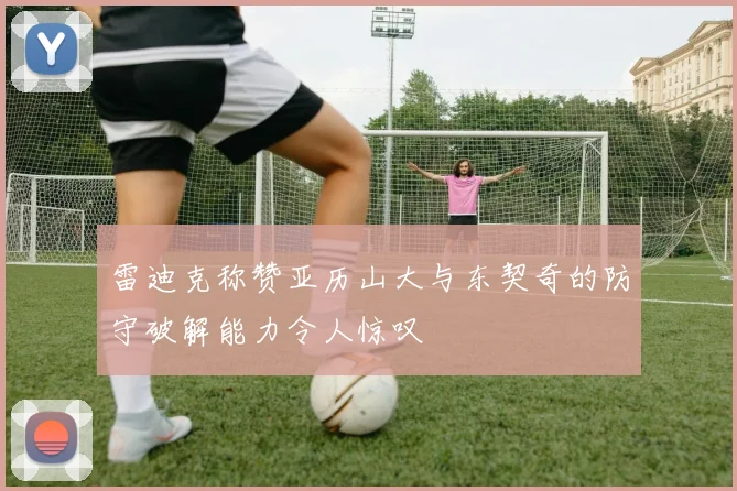 雷迪克称赞亚历山大与东契奇的防守破解能力令人惊叹