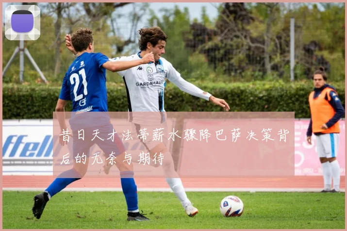 昔日天才法蒂薪水骤降巴萨决策背后的无奈与期待