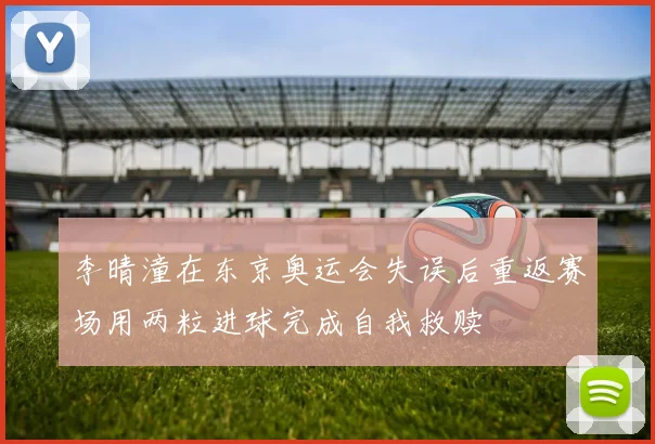 李晴潼在东京奥运会失误后重返赛场用两粒进球完成自我救赎