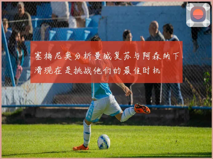 塞梅尼奥分析曼城复苏与阿森纳下滑现在是挑战他们的最佳时机