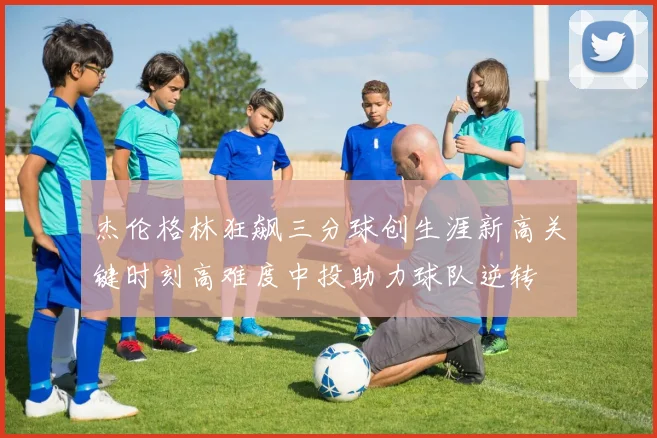 杰伦格林狂飙三分球创生涯新高关键时刻高难度中投助力球队逆转