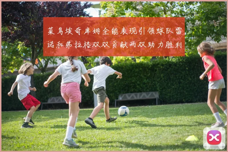 菜鸟埃奇库姆全能表现引领球队雷诺和弗拉格双双贡献两双助力胜利