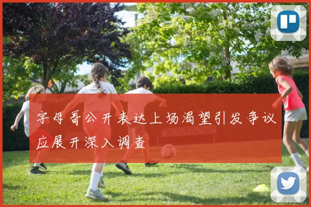 字母哥公开表达上场渴望引发争议应展开深入调查