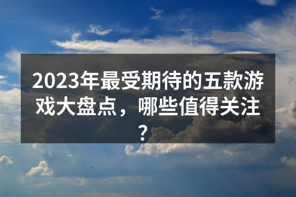 2023年最受期待的五款游戏大盘点，哪些值得关注？